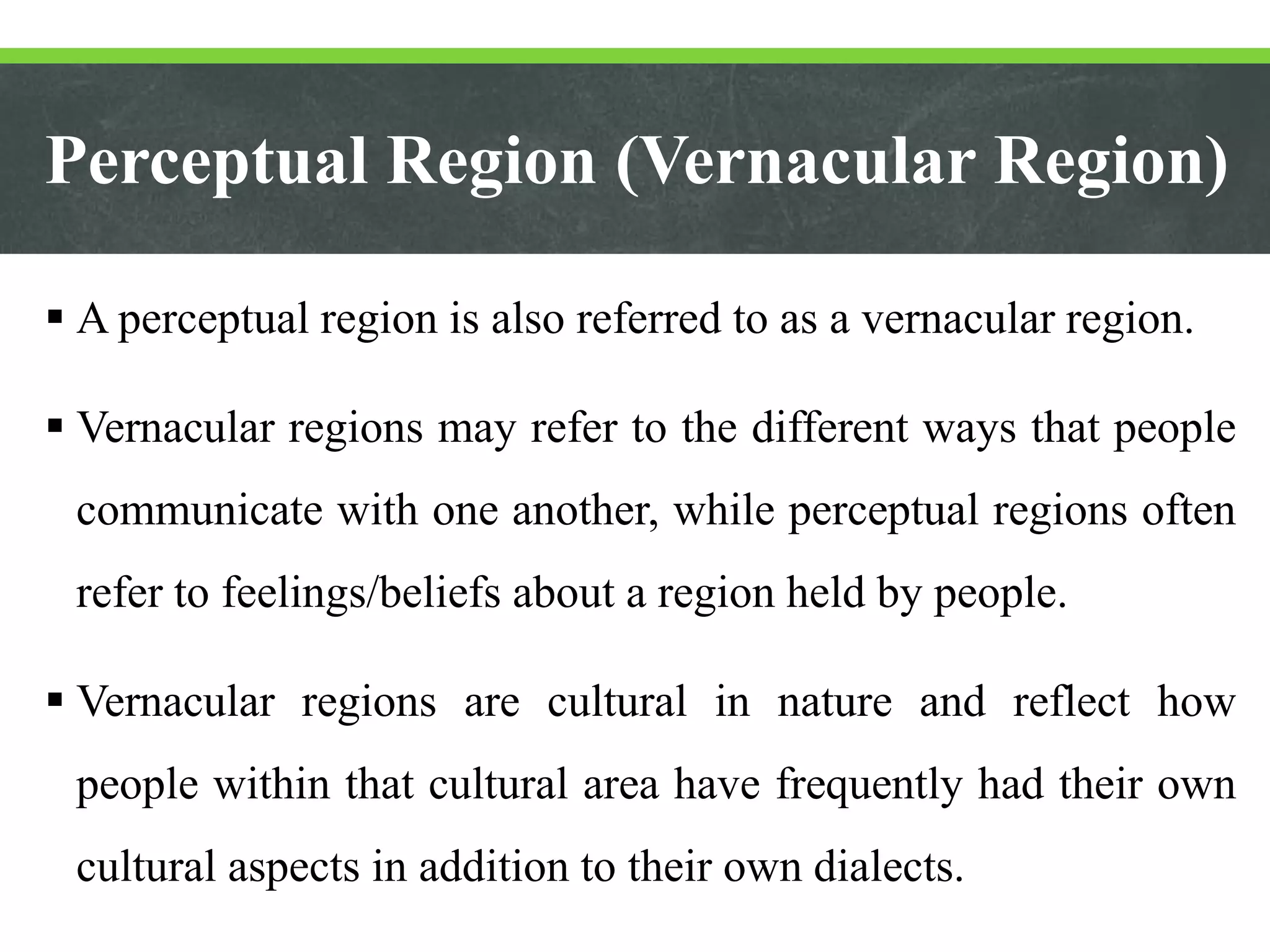 Perceptual Region (Vernacular Region)
 A perceptual region is also referred to as a vernacular region.
 Vernacular regions may refer to the different ways that people
communicate with one another, while perceptual regions often
refer to feelings/beliefs about a region held by people.
 Vernacular regions are cultural in nature and reflect how
people within that cultural area have frequently had their own
cultural aspects in addition to their own dialects.
 