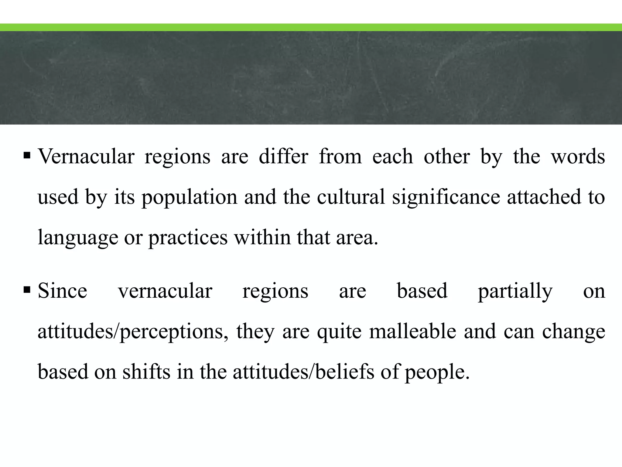  Vernacular regions are differ from each other by the words
used by its population and the cultural significance attached to
language or practices within that area.
 Since vernacular regions are based partially on
attitudes/perceptions, they are quite malleable and can change
based on shifts in the attitudes/beliefs of people.
 