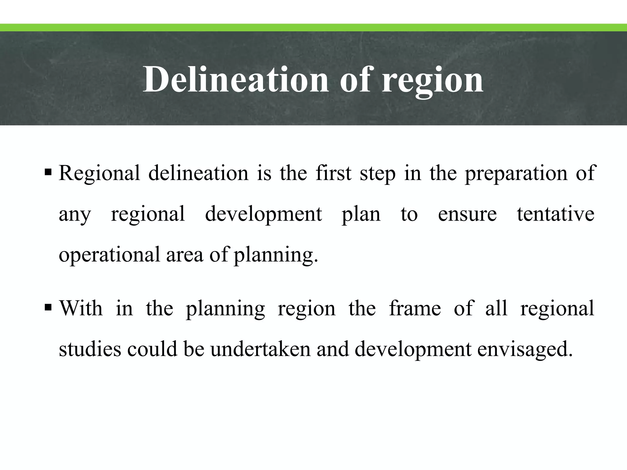 Delineation of region
 Regional delineation is the first step in the preparation of
any regional development plan to ensure tentative
operational area of planning.
 With in the planning region the frame of all regional
studies could be undertaken and development envisaged.
 