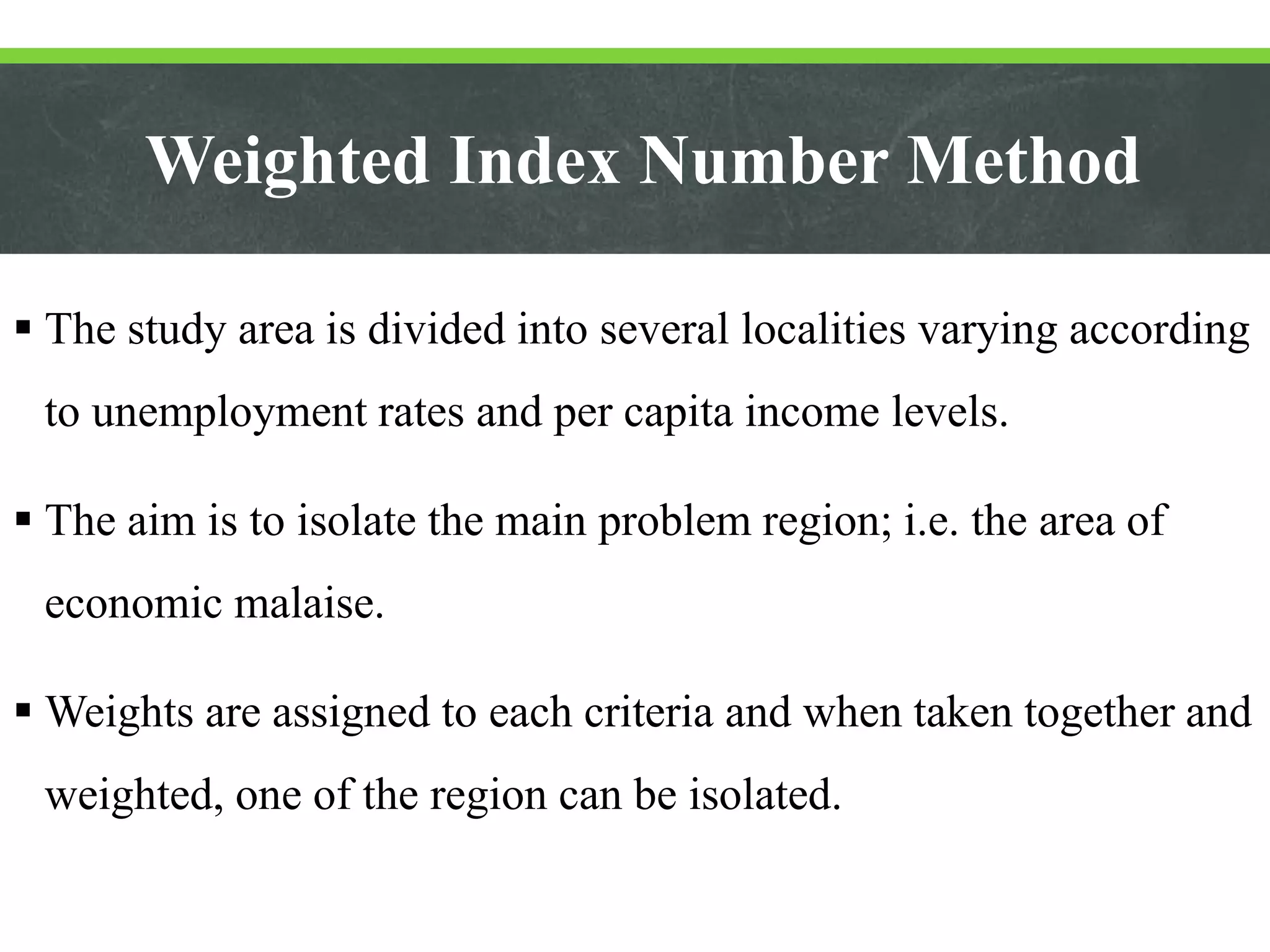 Weighted Index Number Method
 The study area is divided into several localities varying according
to unemployment rates and per capita income levels.
 The aim is to isolate the main problem region; i.e. the area of
economic malaise.
 Weights are assigned to each criteria and when taken together and
weighted, one of the region can be isolated.
 