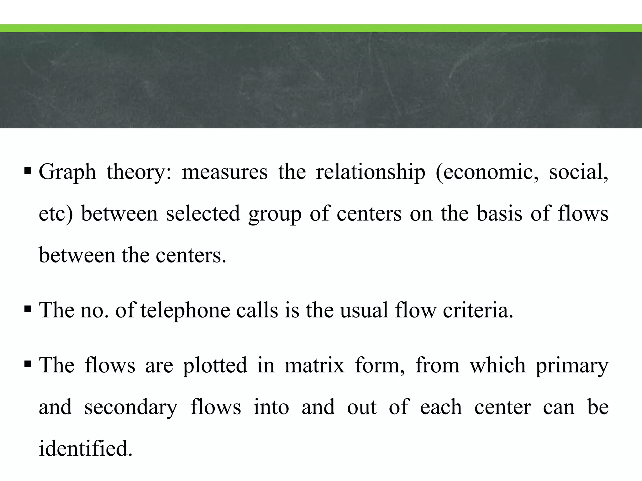  Graph theory: measures the relationship (economic, social,
etc) between selected group of centers on the basis of flows
between the centers.
 The no. of telephone calls is the usual flow criteria.
 The flows are plotted in matrix form, from which primary
and secondary flows into and out of each center can be
identified.
 