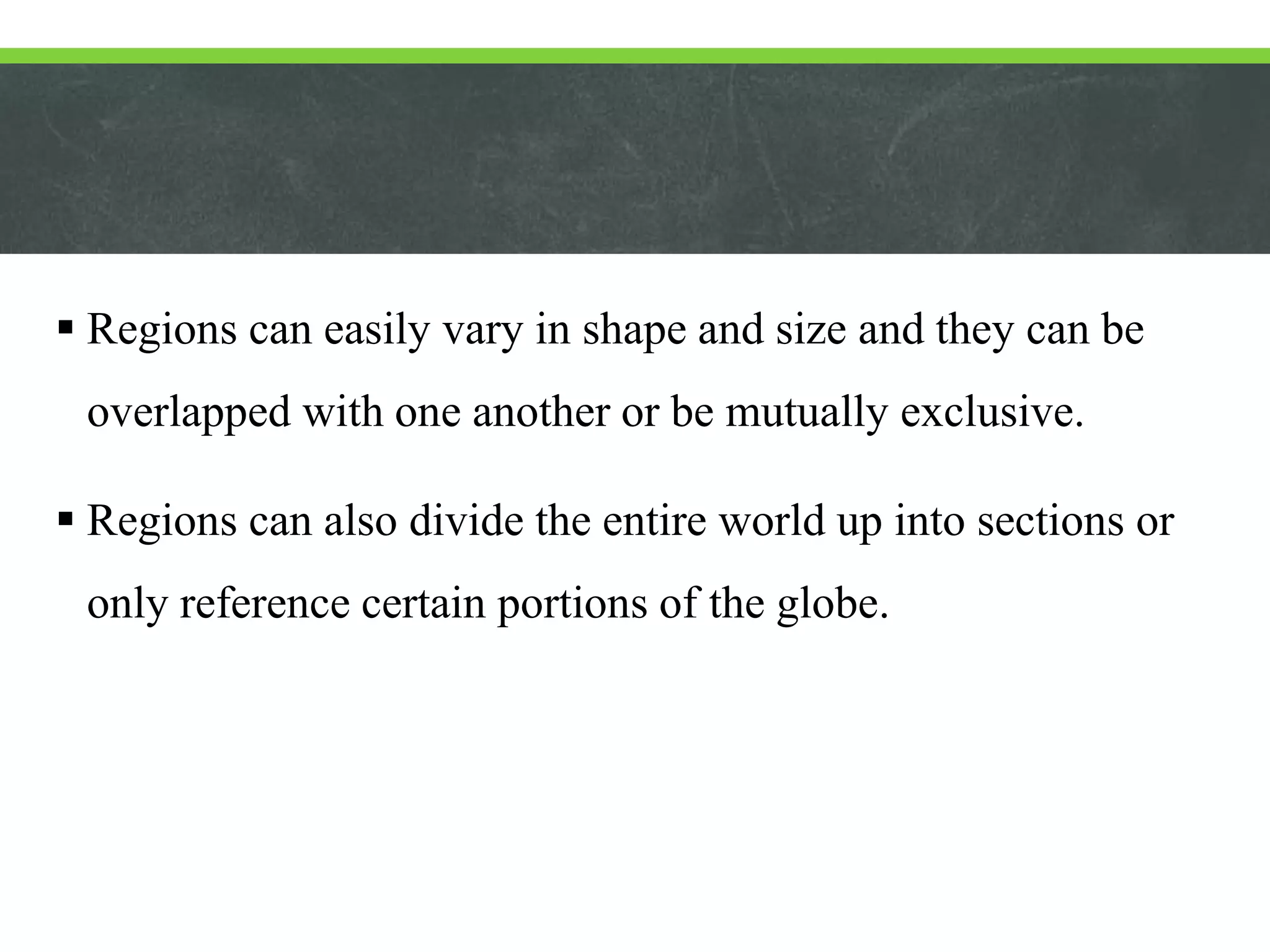  Regions can easily vary in shape and size and they can be
overlapped with one another or be mutually exclusive.
 Regions can also divide the entire world up into sections or
only reference certain portions of the globe.
 