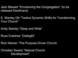 Jack Stewart “Envisioning the Congregation” (to be
released Eerdmans)
E. Stanley Ott “Twelve Dynamic Shifts for Transforming
Your Church”
Andy Stanley “Deep and Wide”
Russ Crabtree “Owlsight”
Rick Warren “The Purpose Driven Church
Christian Swartz “Natural Church
Development”
 