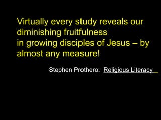 Virtually every study reveals our
diminishing fruitfulness
in growing disciples of Jesus – by
almost any measure!
Stephen Prothero: Religious Literacy
 