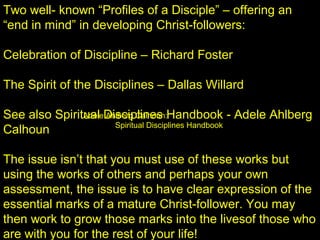 Two well- known “Profiles of a Disciple” – offering an
“end in mind” in developing Christ-followers:
Celebration of Discipline – Richard Foster
The Spirit of the Disciplines – Dallas Willard
See also Spiritual Disciplines Handbook - Adele Ahlberg
Calhoun
The issue isn’t that you must use of these works but
using the works of others and perhaps your own
assessment, the issue is to have clear expression of the
essential marks of a mature Christ-follower. You may
then work to grow those marks into the livesof those who
are with you for the rest of your life!
Adele Ahlberg Calhoun:
Spiritual Disciplines Handbook
 