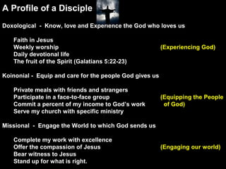 A Profile of a Disciple
Doxological - Know, love and Experience the God who loves us
Faith in Jesus
Weekly worship (Experiencing God)
Daily devotional life
The fruit of the Spirit (Galatians 5:22-23)
Koinonial - Equip and care for the people God gives us
Private meals with friends and strangers
Participate in a face-to-face group (Equipping the People
Commit a percent of my income to God’s work of God)
Serve my church with specific ministry
Missional - Engage the World to which God sends us
Complete my work with excellence
Offer the compassion of Jesus (Engaging our world)
Bear witness to Jesus
Stand up for what is right.
 