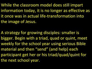 While the classroom model does still impart
information today, it is no longer as effective as
it once was in actual life-transformation into
the image of Jesus.
A strategy for growing disciples: smaller is
bigger. Begin with a triad, quad or quint, meet
weekly for the school year using serious Bible
material and then “send” (and help) each
participant get her or his triad/quad/quint for
the next school year.
 