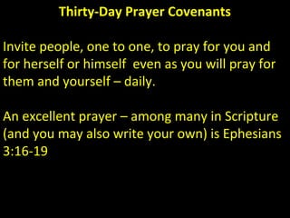 Thirty-Day Prayer Covenants
Invite people, one to one, to pray for you and
for herself or himself even as you will pray for
them and yourself – daily.
An excellent prayer – among many in Scripture
(and you may also write your own) is Ephesians
3:16-19
 