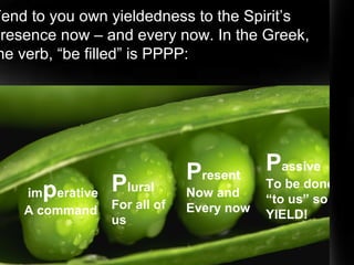 imperative
A command
Plural
For all of
us
Present
Now and
Every now
Passive
To be done
“to us” so
YIELD!
Be Filled
Tend to you own yieldedness to the Spirit’s
presence now – and every now. In the Greek,
he verb, “be filled” is PPPP:
 