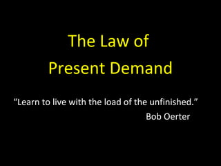 The Law of
Present Demand
“Learn to live with the load of the unfinished.”
Bob Oerter
 