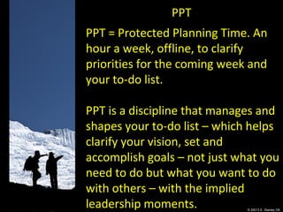 © 20013 E. Stanley Ott
PPT
PPT = Protected Planning Time. An
hour a week, offline, to clarify
priorities for the coming week and
your to-do list.
PPT is a discipline that manages and
shapes your to-do list – which helps
clarify your vision, set and
accomplish goals – not just what you
need to do but what you want to do
with others – with the implied
leadership moments.
 