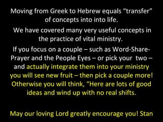 Moving from Greek to Hebrew equals “transfer”
of concepts into into life.
We have covered many very useful concepts in
the practice of vital ministry.
If you focus on a couple – such as Word-Share-
Prayer and the People Eyes – or pick your two –
and actually integrate them into your ministry
you will see new fruit – then pick a couple more!
Otherwise you will think, “Here are lots of good
ideas and wind up with no real shifts.
May our loving Lord greatly encourage you! Stan
 
