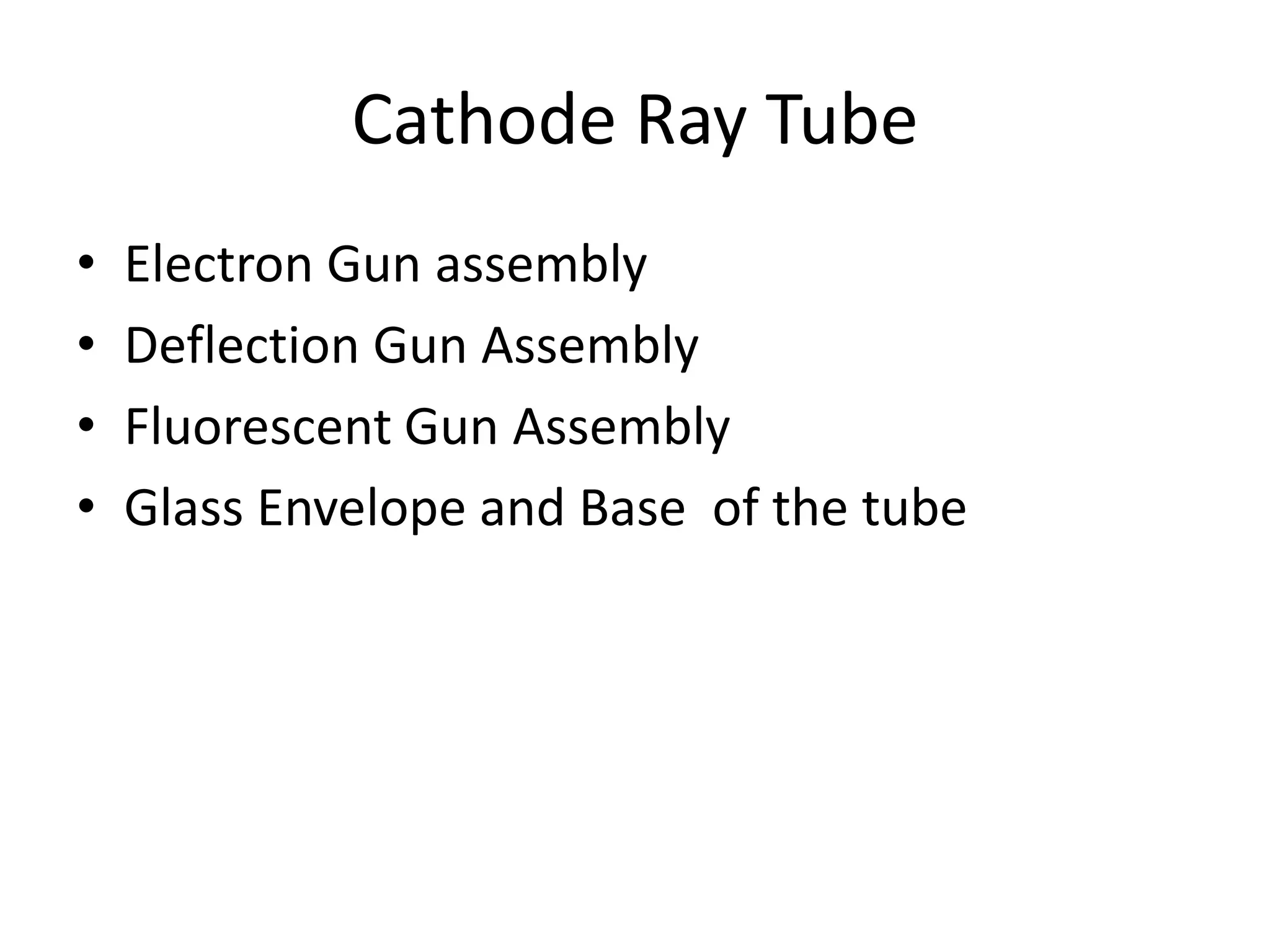 Cathode Ray Tube
• Electron Gun assembly
• Deflection Gun Assembly
• Fluorescent Gun Assembly
• Glass Envelope and Base of the tube
 