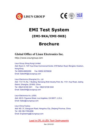 EMI Test System
(EMI-9KA/EMI-9KB)
Brochure
Global Office of Lisun Electronics Inc.
http://www.Lisungroup.com
Lisun Group (Hong Kong) Limited
Add: Room C, 15/F Hua Chiao Commercial Center, 678 Nathan Road, Mongkok, Kowloon,
Hong Kong
Tel: 00852-68852050 Fax: 00852-30785638
Email: SalesHK@Lisungroup.com
Lisun Electronics (Shanghai) Co., Ltd
Add: 113-114, No. 1 Building, Nanxiang Zhidi Industry Park, No. 1101, Huyi Road, Jiading
District, Shanghai, 201802, China
Tel: +86(21)5108 3341 Fax: +86(21)5108 3342
Email: SalesSH@Lisungroup.com
Lisun Electronics Inc. (USA)
Add: 445 S. Figueroa Street, Los Angeless, CA 90071, U.S.A.
Email: Sales@Lisungroup.com
Lisun China Factory
Add: NO. 37, Xiangyuan Road, Hangzhou City, Zhejiang Province, China
Tel: +86-189-1799-6096
Email: Engineering@Lisungroup.com
Lead in CFL & LED Test Instruments
Rev. 20161021
 