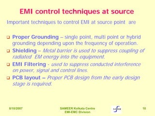 8/10/2007 SAMEER Kolkata Centre
EMI-EMC Division
10
EMI control techniques at source
Important techniques to control EMI at source point are
Proper Grounding – single point, multi point or hybrid
grounding depending upon the frequency of operation.
Shielding – Metal barrier is used to suppress coupling of
radiated EM energy into the equipment.
EMI Filtering - used to suppress conducted interference
on power, signal and control lines.
PCB layout – Proper PCB design from the early design
stage is required.
 