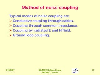 8/10/2007 SAMEER Kolkata Centre
EMI-EMC Division
11
Method of noise coupling
Typical modes of noise coupling are
Conductive coupling through cables.
Coupling through common impedance.
Coupling by radiated E and H field.
Ground loop coupling.
 
