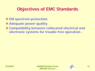 8/10/2007 SAMEER Kolkata Centre
EMI-EMC Division
12
Objectives of EMC Standards
EM spectrum protection.
Adequate power quality.
Compatibility between collocated electrical and
electronic systems for trouble free operation .
 