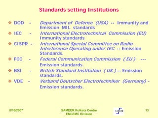 8/10/2007 SAMEER Kolkata Centre
EMI-EMC Division
13
Standards setting Institutions
DOD - Department of Defence (USA) -- Immunity and
Emission MIL standards
IEC - International Electrotechnical Commission (EU)
Immunity standards
CISPR - International Special Committee on Radio
Interference Operating under IEC. -- Emission
Standards.
FCC - Federal Communication Commission ( EU ) ---
Emission standards.
BSI - British Standard Institution ( UK ) -- Emission
standards.
VDE - Verband Deutscher Electrotechniker (Germany) -
Emission standards.
 