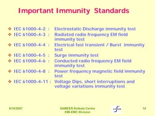 8/10/2007 SAMEER Kolkata Centre
EMI-EMC Division
14
Important Immunity Standards
IEC 61000-4-2 : Electrostatic Discharge immunity test
IEC 61000-4-3 : Radiated radio frequency EM field
immunity test
IEC 61000-4-4 : Electrical fast transient / Burst immunity
test
IEC 61000-4-5 : Surge immunity test
IEC 61000-4-6 : Conducted radio frequency EM field
immunity test
IEC 61000-4-8 : Power frequency magnetic field immunity
test
IEC 61000-4-11 : Voltage Dips, short interruptions and
voltage variations immunity test
 