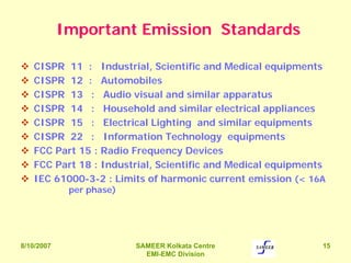 8/10/2007 SAMEER Kolkata Centre
EMI-EMC Division
15
Important Emission Standards
CISPR 11 : Industrial, Scientific and Medical equipments
CISPR 12 : Automobiles
CISPR 13 : Audio visual and similar apparatus
CISPR 14 : Household and similar electrical appliances
CISPR 15 : Electrical Lighting and similar equipments
CISPR 22 : Information Technology equipments
FCC Part 15 : Radio Frequency Devices
FCC Part 18 : Industrial, Scientific and Medical equipments
IEC 61000-3-2 : Limits of harmonic current emission (< 16A
per phase)
 