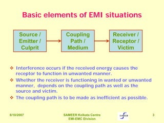 8/10/2007 SAMEER Kolkata Centre
EMI-EMC Division
3
Basic elements of EMI situations
Interference occurs if the received energy causes the
receptor to function in unwanted manner.
Whether the receiver is functioning in wanted or unwanted
manner, depends on the coupling path as well as the
source and victim.
The coupling path is to be made as inefficient as possible.
Source /
Emitter /
Culprit
Coupling
Path /
Medium
Receiver /
Receptor /
Victim
 