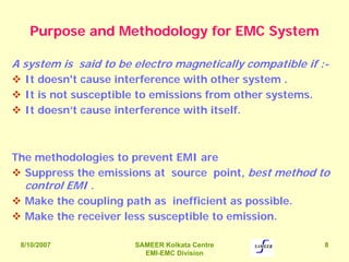8/10/2007 SAMEER Kolkata Centre
EMI-EMC Division
8
Purpose and Methodology for EMC System
A system is said to be electro magnetically compatible if :-
It doesn't cause interference with other system .
It is not susceptible to emissions from other systems.
It doesn’t cause interference with itself.
The methodologies to prevent EMI are
Suppress the emissions at source point, best method to
control EMI .
Make the coupling path as inefficient as possible.
Make the receiver less susceptible to emission.
 