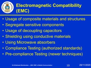 10
Electromagnetic Compatibility
(EMC)
• Usage of composite materials and structures
• Segregate sensitive components
• Usage of decoupling capacitors
• Shielding using conductive materials
• Using Microwave absorbers
• Compliance Testing (authorized standards)
• Pre-compliance Testing (newer techniques)
Dr.B.Satheesh Monikandan......EMI / EMC in Mobile Communication 28/11/2020
 