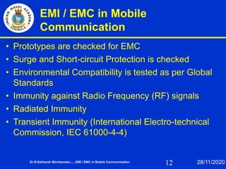 12
EMI / EMC in Mobile
Communication
• Prototypes are checked for EMC
• Surge and Short-circuit Protection is checked
• Environmental Compatibility is tested as per Global
Standards
• Immunity against Radio Frequency (RF) signals
• Radiated Immunity
• Transient Immunity (International Electro-technical
Commission, IEC 61000-4-4)
Dr.B.Satheesh Monikandan......EMI / EMC in Mobile Communication 28/11/2020
 