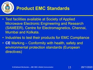 15
Product EMC Standards
• Test facilities available at Society of Applied
Microwave Electronic Engineering and Research
(SAMEER), Centre for Electromagnetics, Chennai,
Mumbai and Kolkata.
• Industries to test their products for EMC Compliance
• CE Marking – Conformity with health, safety and
environmental protection standards (European
directives)
Dr.B.Satheesh Monikandan......EMI / EMC in Mobile Communication 28/11/2020
 
