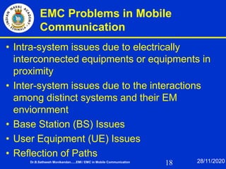 18
EMC Problems in Mobile
Communication
• Intra-system issues due to electrically
interconnected equipments or equipments in
proximity
• Inter-system issues due to the interactions
among distinct systems and their EM
enviornment
• Base Station (BS) Issues
• User Equipment (UE) Issues
• Reflection of Paths
Dr.B.Satheesh Monikandan......EMI / EMC in Mobile Communication 28/11/2020
 