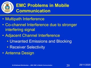 20
EMC Problems in Mobile
Communication
• Multipath Interference
• Co-channel Interference due to stronger
interfering signal
• Adjacent Channel Interference
• Unwanted Emissions and Blocking
• Receiver Selectivity
• Antenna Design
Dr.B.Satheesh Monikandan......EMI / EMC in Mobile Communication 28/11/2020
 