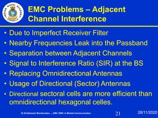 21
EMC Problems – Adjacent
Channel Interference
• Due to Imperfect Receiver Filter
• Nearby Frequencies Leak into the Passband
• Separation between Adjacent Channels
• Signal to Interference Ratio (SIR) at the BS
• Replacing Omnidirectional Antennas
• Usage of Directional (Sector) Antennas
• Directional sectoral cells are more efficient than
omnidirectional hexagonal celles.
Dr.B.Satheesh Monikandan......EMI / EMC in Mobile Communication 28/11/2020
 