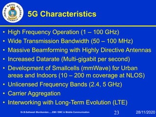23
5G Characteristics
• High Frequency Operation (1 – 100 GHz)
• Wide Transmission Bandwidth (50 – 100 MHz)
• Massive Beamforming with Highly Directive Antennas
• Increased Datarate (Multi-gigabit per second)
• Development of Smallcells (mmWave) for Urban
areas and Indoors (10 – 200 m coverage at NLOS)
• Unlicensed Frequency Bands (2.4, 5 GHz)
• Carrier Aggregation
• Interworking with Long-Term Evolution (LTE)
Dr.B.Satheesh Monikandan......EMI / EMC in Mobile Communication 28/11/2020
 