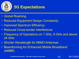 24
5G Expectations
• Global Roaming
• Reduced Equipment Design Complexity
• Improved Spectrum Efficiency
• Reduced Cross-border Interference
• Frequency of Operations on 1 GHz, 6 GHz and above
24 GHz
• Shorter Wavelength for MIMO Antennas
• Beamforming for Enhanced Mobile Broadband
(eMBB)
Dr.B.Satheesh Monikandan......EMI / EMC in Mobile Communication 28/11/2020
 