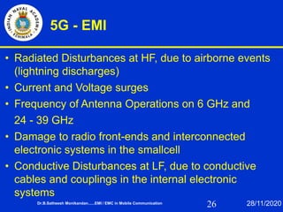 26
5G - EMI
• Radiated Disturbances at HF, due to airborne events
(lightning discharges)
• Current and Voltage surges
• Frequency of Antenna Operations on 6 GHz and
24 - 39 GHz
• Damage to radio front-ends and interconnected
electronic systems in the smallcell
• Conductive Disturbances at LF, due to conductive
cables and couplings in the internal electronic
systems
Dr.B.Satheesh Monikandan......EMI / EMC in Mobile Communication 28/11/2020
 