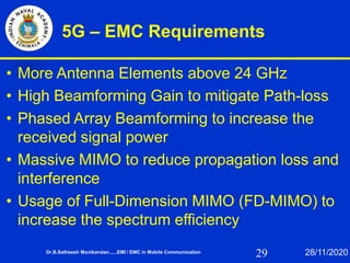 29
5G – EMC Requirements
• More Antenna Elements above 24 GHz
• High Beamforming Gain to mitigate Path-loss
• Phased Array Beamforming to increase the
received signal power
• Massive MIMO to reduce propagation loss and
interference
• Usage of Full-Dimension MIMO (FD-MIMO) to
increase the spectrum efficiency
Dr.B.Satheesh Monikandan......EMI / EMC in Mobile Communication 28/11/2020
 