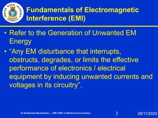 3
Fundamentals of Electromagnetic
Interference (EMI)
• Refer to the Generation of Unwanted EM
Energy
• “Any EM disturbance that interrupts,
obstructs, degrades, or limits the effective
performance of electronics / electrical
equipment by inducing unwanted currents and
voltages in its circuitry”.
Dr.B.Satheesh Monikandan......EMI / EMC in Mobile Communication 28/11/2020
 