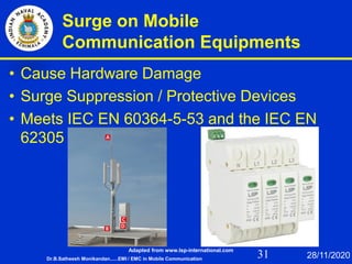 31
Surge on Mobile
Communication Equipments
• Cause Hardware Damage
• Surge Suppression / Protective Devices
• Meets IEC EN 60364-5-53 and the IEC EN
62305
Dr.B.Satheesh Monikandan......EMI / EMC in Mobile Communication 28/11/2020
Adapted from www.lsp-international.com
 