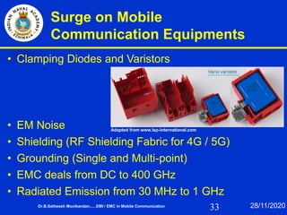 33
Surge on Mobile
Communication Equipments
• Clamping Diodes and Varistors
• EM Noise
• Shielding (RF Shielding Fabric for 4G / 5G)
• Grounding (Single and Multi-point)
• EMC deals from DC to 400 GHz
• Radiated Emission from 30 MHz to 1 GHz
Dr.B.Satheesh Monikandan......EMI / EMC in Mobile Communication 28/11/2020
Adapted from www.lsp-international.com
 