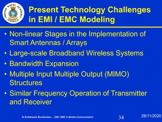 34
Present Technology Challenges
in EMI / EMC Modeling
• Non-linear Stages in the Implementation of
Smart Antennas / Arrays
• Large-scale Broadband Wireless Systems
• Bandwidth Expansion
• Multiple Input Multiple Output (MIMO)
Structures
• Similar Frequency Operation of Transmitter
and Receiver
Dr.B.Satheesh Monikandan......EMI / EMC in Mobile Communication 28/11/2020
 