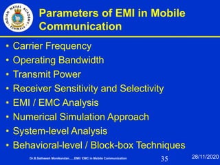 35
Parameters of EMI in Mobile
Communication
• Carrier Frequency
• Operating Bandwidth
• Transmit Power
• Receiver Sensitivity and Selectivity
• EMI / EMC Analysis
• Numerical Simulation Approach
• System-level Analysis
• Behavioral-level / Block-box Techniques
Dr.B.Satheesh Monikandan......EMI / EMC in Mobile Communication 28/11/2020
 