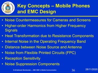 36
Key Concepts – Mobile Phones
and EMC Design
• Noise Countermeasures for Cameras and Screens
• Higher-order Harmonics from Higher Frequency
Signals
• Heat Transformation due to Resistance Components
• Internal Noise in the Operating Frequency Band
• Distance between Noise Source and Antenna
• Noise from Flexible Printed Circuits (FPC)
• Reception Sensitivity
• Noise Suppression Components
Dr.B.Satheesh Monikandan......EMI / EMC in Mobile Communication 28/11/2020
 
