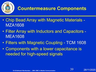 39
Countermeasure Components
• Chip Bead Array with Magnetic Materials -
MZA1608
• Filter Array with Inductors and Capacitors -
MEA1608
• Filters with Magnetic Coupling - TCM 1608
• Components with a lower capacitance is
needed for high-speed signals
Dr.B.Satheesh Monikandan......EMI / EMC in Mobile Communication 28/11/2020
 