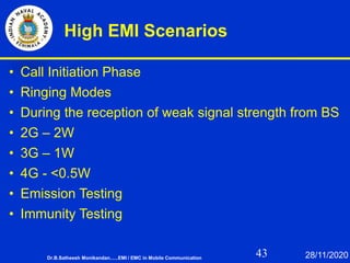 43
High EMI Scenarios
• Call Initiation Phase
• Ringing Modes
• During the reception of weak signal strength from BS
• 2G – 2W
• 3G – 1W
• 4G - <0.5W
• Emission Testing
• Immunity Testing
Dr.B.Satheesh Monikandan......EMI / EMC in Mobile Communication 28/11/2020
 