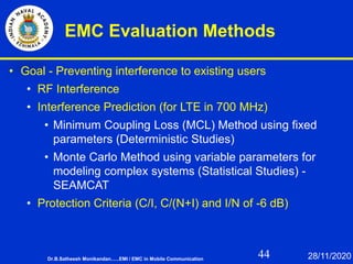 44
EMC Evaluation Methods
• Goal - Preventing interference to existing users
• RF Interference
• Interference Prediction (for LTE in 700 MHz)
• Minimum Coupling Loss (MCL) Method using fixed
parameters (Deterministic Studies)
• Monte Carlo Method using variable parameters for
modeling complex systems (Statistical Studies) -
SEAMCAT
• Protection Criteria (C/I, C/(N+I) and I/N of -6 dB)
Dr.B.Satheesh Monikandan......EMI / EMC in Mobile Communication 28/11/2020
 