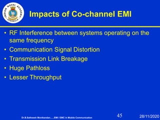 45
Impacts of Co-channel EMI
• RF Interference between systems operating on the
same frequency
• Communication Signal Distortion
• Transmission Link Breakage
• Huge Pathloss
• Lesser Throughput
Dr.B.Satheesh Monikandan......EMI / EMC in Mobile Communication 28/11/2020
 