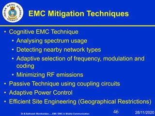 46
EMC Mitigation Techniques
• Cognitive EMC Technique
• Analysing spectrum usage
• Detecting nearby network types
• Adaptive selection of frequency, modulation and
coding
• Minimizing RF emissions
• Passive Technique using coupling circuits
• Adaptive Power Control
• Efficient Site Engineering (Geographical Restrictions)
Dr.B.Satheesh Monikandan......EMI / EMC in Mobile Communication 28/11/2020
 