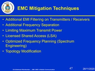 47
EMC Mitigation Techniques
• Additional EMI Filtering on Transmitters / Receivers
• Additional Frequency Separation
• Limiting Maximum Transmit Power
• Licensed Shared Access (LSA)
• Optimized Frequency Planning (Spectrum
Engineering)
• Topology Modification
Dr.B.Satheesh Monikandan......EMI / EMC in Mobile Communication 28/11/2020
 