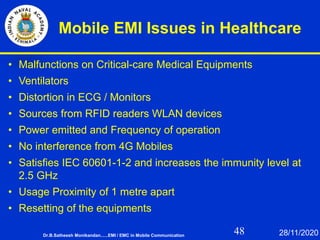 48
Mobile EMI Issues in Healthcare
• Malfunctions on Critical-care Medical Equipments
• Ventilators
• Distortion in ECG / Monitors
• Sources from RFID readers WLAN devices
• Power emitted and Frequency of operation
• No interference from 4G Mobiles
• Satisfies IEC 60601-1-2 and increases the immunity level at
2.5 GHz
• Usage Proximity of 1 metre apart
• Resetting of the equipments
Dr.B.Satheesh Monikandan......EMI / EMC in Mobile Communication 28/11/2020
 