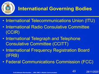 49
International Governing Bodies
• International Telecommunications Union (ITU)
• International Radio Consulative Committee
(CCIR)
• International Telegraph and Telephone
Consulative Committee (CCITT)
• International Frequency Registration Board
(IFRB)
• Federal Communications Commission (FCC)
Dr.B.Satheesh Monikandan......EMI / EMC in Mobile Communication 28/11/2020
 